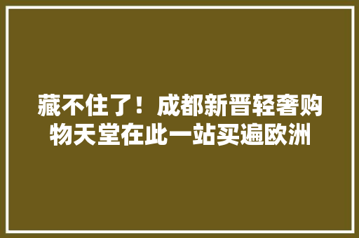 藏不住了！成都新晋轻奢购物天堂在此一站买遍欧洲