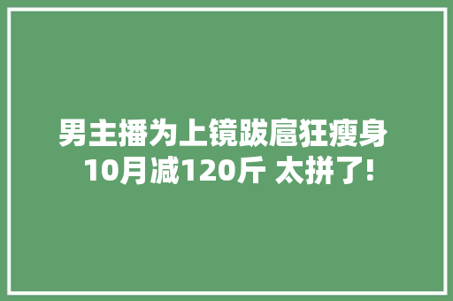男主播为上镜跋扈狂瘦身 10月减120斤 太拼了!