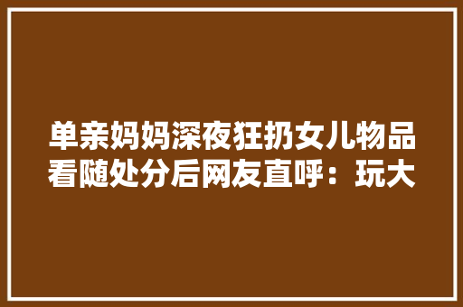 单亲妈妈深夜狂扔女儿物品看随处分后网友直呼：玩大年夜了吧？