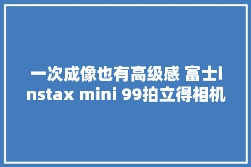 一次成像也有高级感 富士instax mini 99拍立得相机上手评测