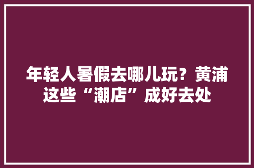 年轻人暑假去哪儿玩？黄浦这些“潮店”成好去处