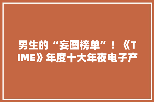 男生的“妄图榜单”！《TIME》年度十大年夜电子产品出炉