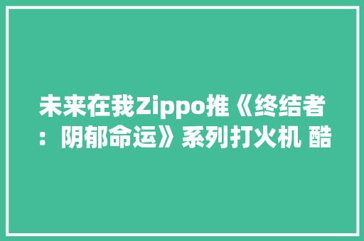 未来在我Zippo推《终结者：阴郁命运》系列打火机 酷炫实足