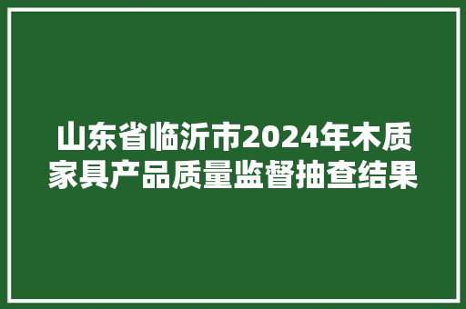 山东省临沂市2024年木质家具产品质量监督抽查结果（第一批）