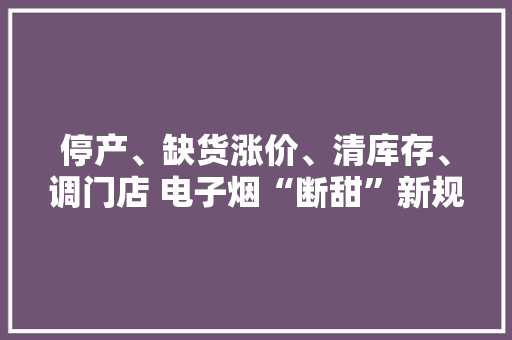 停产、缺货涨价、清库存、调门店 电子烟“断甜”新规下行业蝶变
