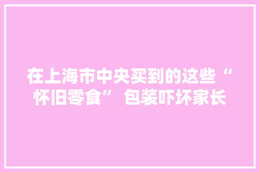 在上海市中央买到的这些“怀旧零食” 包装吓坏家长！来路也不明