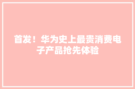首发！华为史上最贵消费电子产品抢先体验