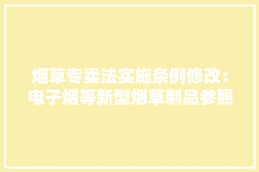 烟草专卖法实施条例修改：电子烟等新型烟草制品参照卷烟有关规定实行