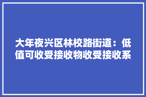大年夜兴区林校路街道：低值可收受接收物收受接收系列做事正式启动