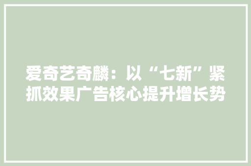 爱奇艺奇麟：以“七新”紧抓效果广告核心提升增长势能