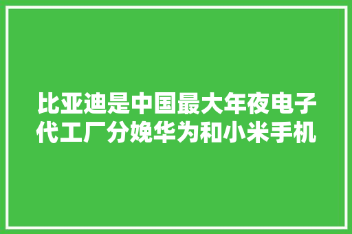 比亚迪是中国最大年夜电子代工厂分娩华为和小米手机 年营收1500亿