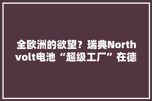 全欧洲的欲望？瑞典Northvolt电池“超级工厂”在德国开建但电池可能运不出去
