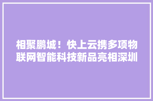相聚鹏城！快上云携多项物联网智能科技新品亮相深圳全智展