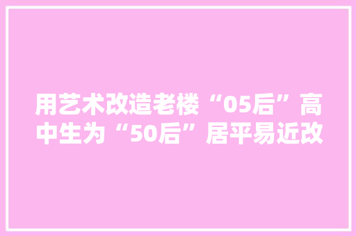 用艺术改造老楼“05后”高中生为“50后”居平易近改造会客厅