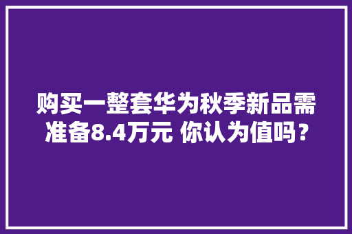 购买一整套华为秋季新品需准备8.4万元 你认为值吗？
