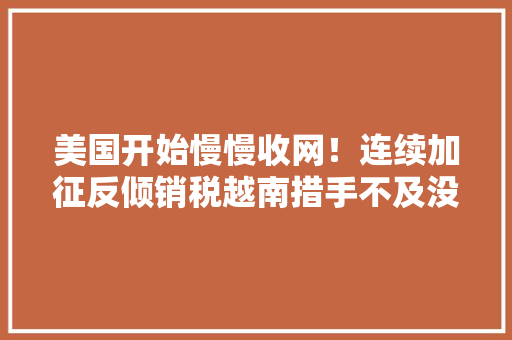 美国开始慢慢收网！连续加征反倾销税越南措手不及没辙了