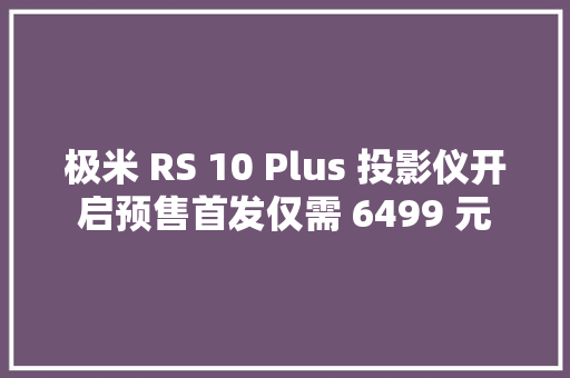 极米 RS 10 Plus 投影仪开启预售首发仅需 6499 元