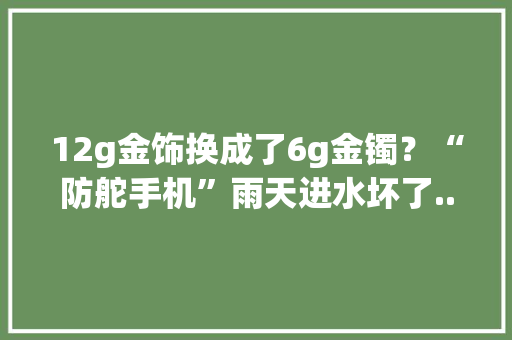 12g金饰换成了6g金镯？“防舵手机”雨天进水坏了...3·15时期上海市消保委接到8753件投诉