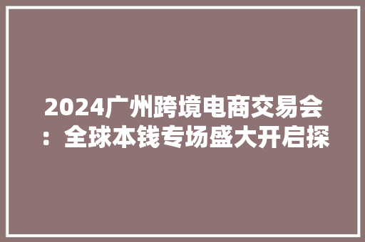 2024广州跨境电商交易会：全球本钱专场盛大开启探索跨境电商展