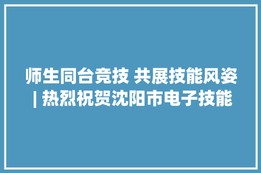 师生同台竞技 共展技能风姿 | 热烈祝贺沈阳市电子技能黉舍再创佳绩