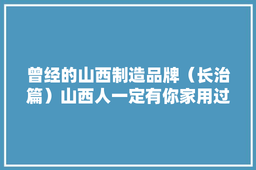 曾经的山西制造品牌（长治篇）山西人一定有你家用过的？