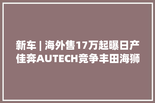 新车 | 海外售17万起曝日产佳奔AUTECH竞争丰田海狮可选四驱