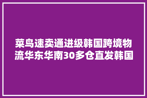 菜鸟速卖通进级韩国跨境物流华东华南30多仓直发韩国