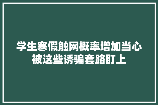 学生寒假触网概率增加当心被这些诱骗套路盯上