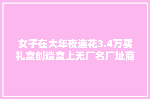 女子在大年夜连花3.4万买礼盒创造盒上无厂名厂址商家：我们发的货天资完好