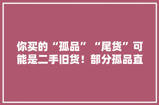 你买的“孤品”“尾货”可能是二手旧货！部分孤品直播间被指“挂羊头卖狗肉”