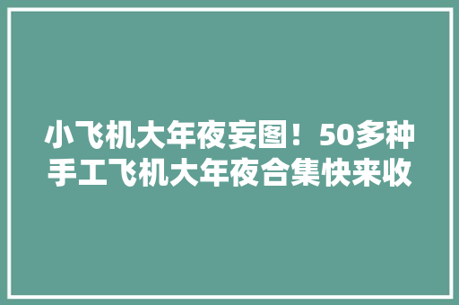 小飞机大年夜妄图！50多种手工飞机大年夜合集快来收藏~