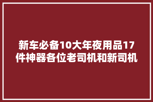 新车必备10大年夜用品17件神器各位老司机和新司机你们都备齐了吗？