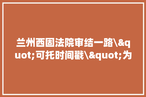 兰州西固法院审结一路\"可托时间戳\"为证案例 修改电子数据不再易如反掌