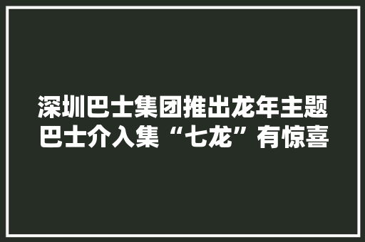 深圳巴士集团推出龙年主题巴士介入集“七龙”有惊喜礼品
