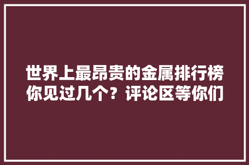 世界上最昂贵的金属排行榜你见过几个？评论区等你们