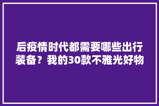 后疫情时代都需要哪些出行装备？我的30款不雅光好物推荐