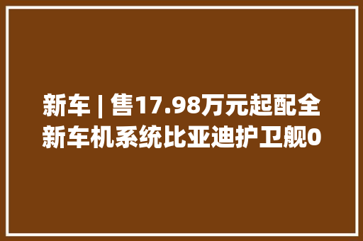 新车 | 售17.98万元起配全新车机系统比亚迪护卫舰07光彩版上市