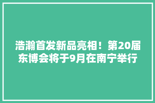 浩瀚首发新品亮相！第20届东博会将于9月在南宁举行
