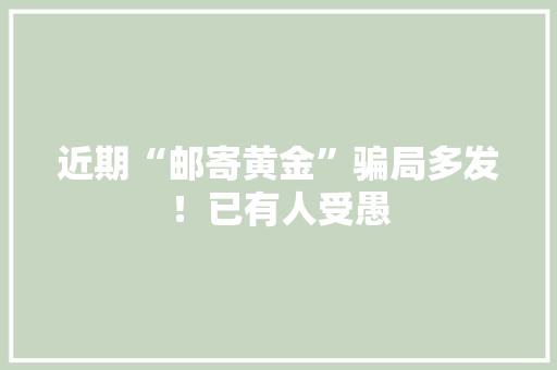 近期“邮寄黄金”骗局多发！已有人受愚