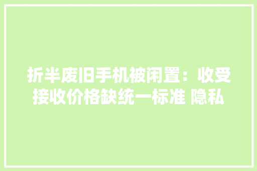 折半废旧手机被闲置：收受接收价格缺统一标准 隐私泄露成痛点