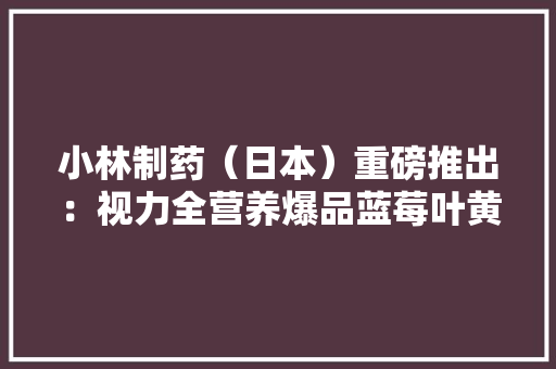小林制药（日本）重磅推出：视力全营养爆品蓝莓叶黄素胡萝卜素