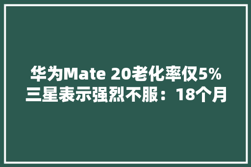 华为Mate 20老化率仅5%三星表示强烈不服：18个月后仍充满自信