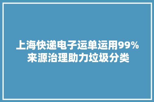 上海快递电子运单运用99% 来源治理助力垃圾分类