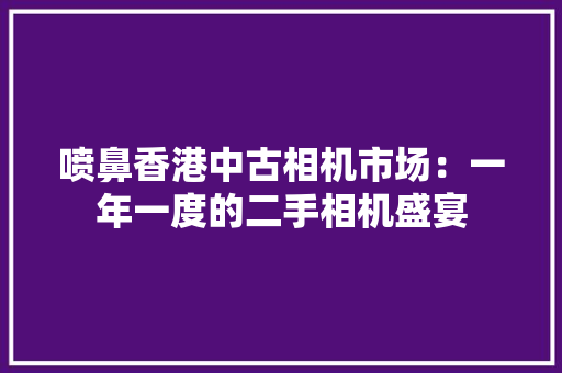 喷鼻香港中古相机市场：一年一度的二手相机盛宴