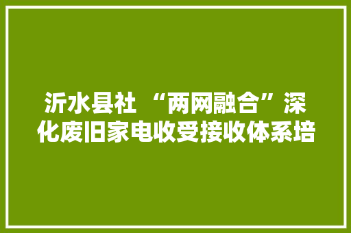 沂水县社 “两网融合”深化废旧家电收受接收体系培植