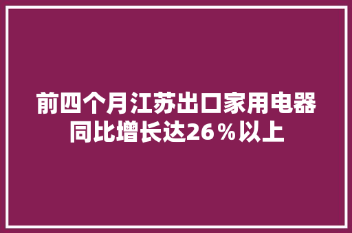 前四个月江苏出口家用电器同比增长达26％以上