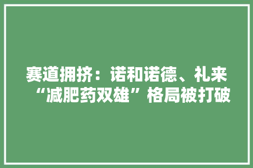 赛道拥挤：诺和诺德、礼来“减肥药双雄”格局被打破