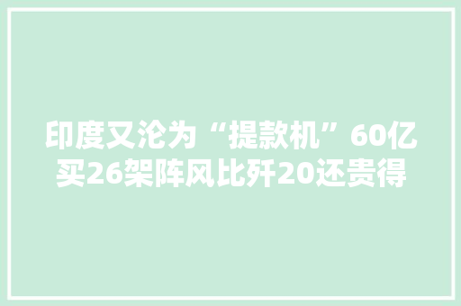 印度又沦为“提款机”60亿买26架阵风比歼20还贵得多
