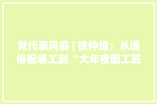 党代表风姿 | 徐仲维：从通俗配装工到“大年夜国工匠”