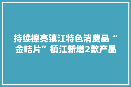持续擦亮镇江特色消费品“金咭片”镇江新增2款产品入选“长三角伴手礼”
